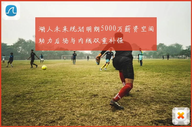 湖人未来规划明朗5000万薪资空间助力后场与内线双重补强