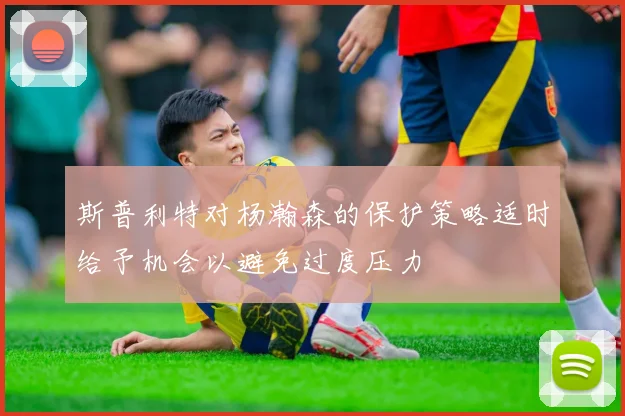斯普利特对杨瀚森的保护策略适时给予机会以避免过度压力