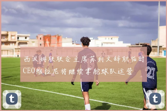 西汉姆联联合主席苏利文辞职临时CEO维拉尼将继续掌舵球队运营