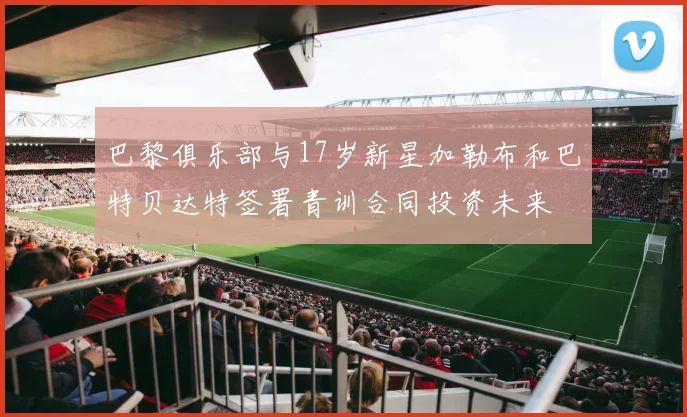巴黎俱乐部与17岁新星加勒布和巴特贝达特签署青训合同投资未来