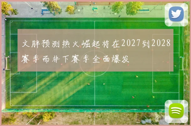 文胖预测热火崛起将在2027到2028赛季而非下赛季全面爆发