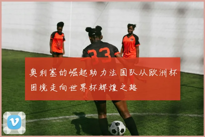 奥利塞的崛起助力法国队从欧洲杯困境走向世界杯辉煌之路