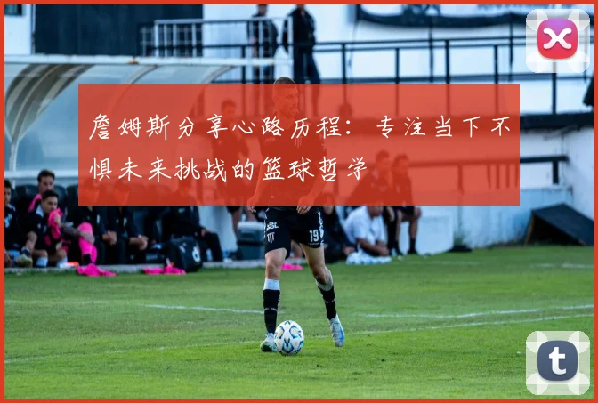 詹姆斯分享心路历程：专注当下不惧未来挑战的篮球哲学