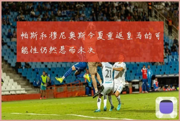 帕斯和穆尼奥斯今夏重返皇马的可能性仍然悬而未决