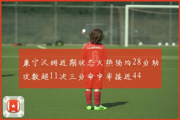 康宁汉姆近期状态火热场均28分助攻数超11次三分命中率接近44