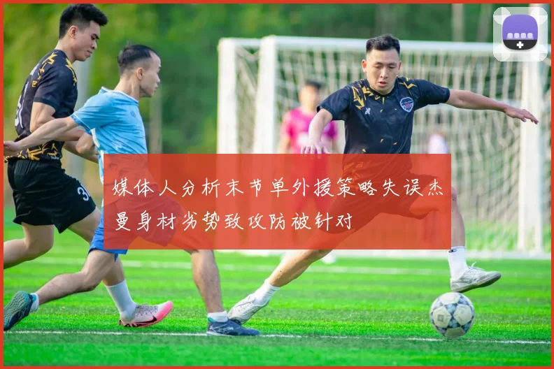 媒体人分析末节单外援策略失误杰曼身材劣势致攻防被针对