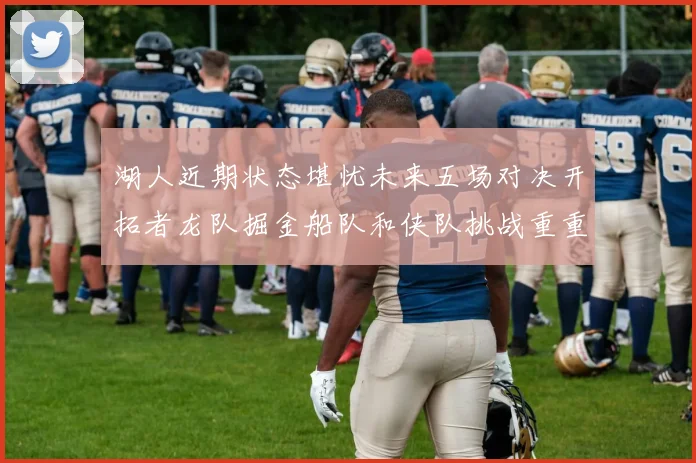 湖人近期状态堪忧未来五场对决开拓者龙队掘金船队和侠队挑战重重
