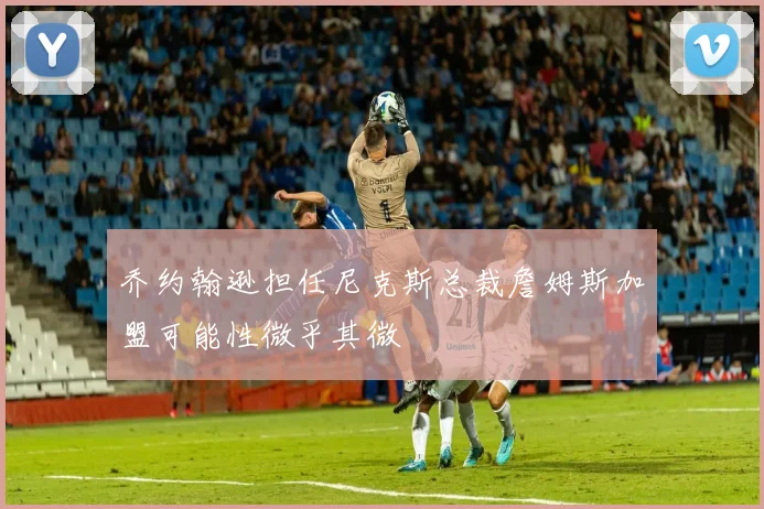 乔约翰逊担任尼克斯总裁詹姆斯加盟可能性微乎其微