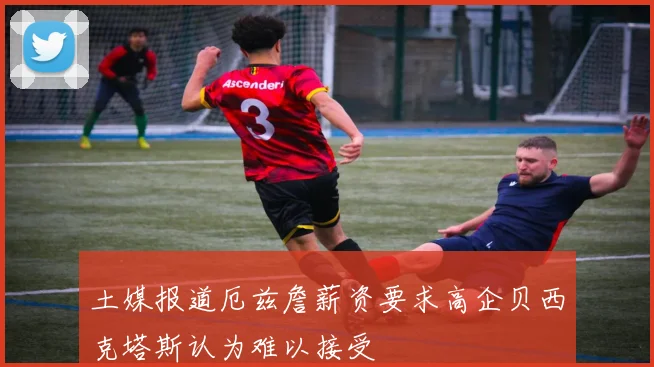 土媒报道厄兹詹薪资要求高企贝西克塔斯认为难以接受