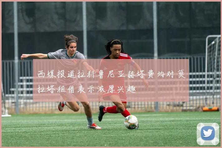 西媒报道拉科鲁尼亚赫塔费均对莫拉塔租借表示浓厚兴趣
