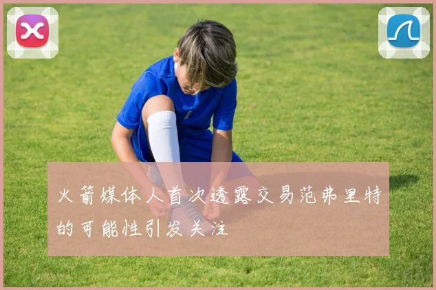 火箭媒体人首次透露交易范弗里特的可能性引发关注